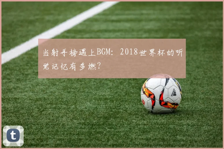 当射手榜遇上BGM：2018世界杯的听觉记忆有多燃？