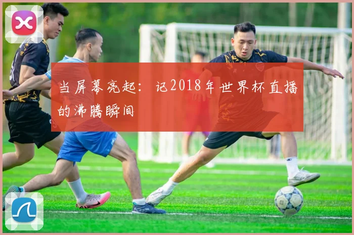 当屏幕亮起：记2018年世界杯直播的沸腾瞬间