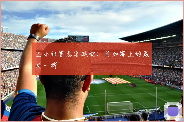 当小组赛悬念延续：附加赛上的最后一搏