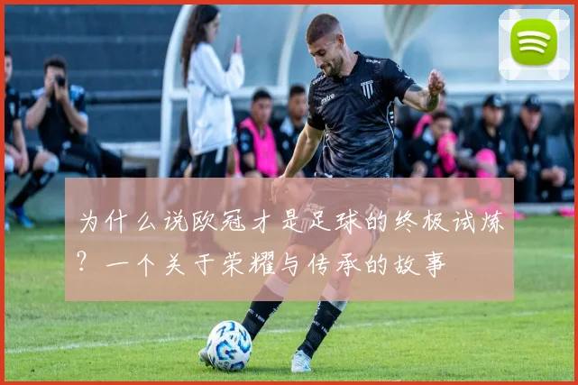 为什么说欧冠才是足球的终极试炼?一个关于荣耀与传承的故事