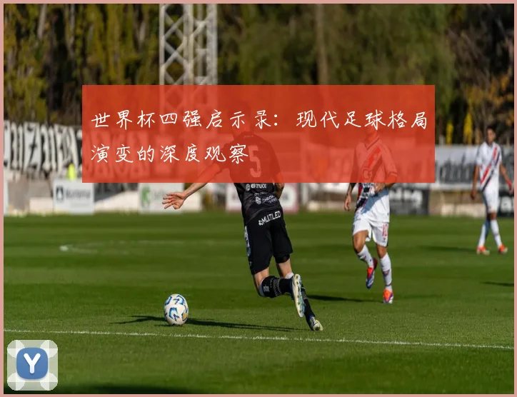 世界杯四强启示录：现代足球格局演变的深度观察