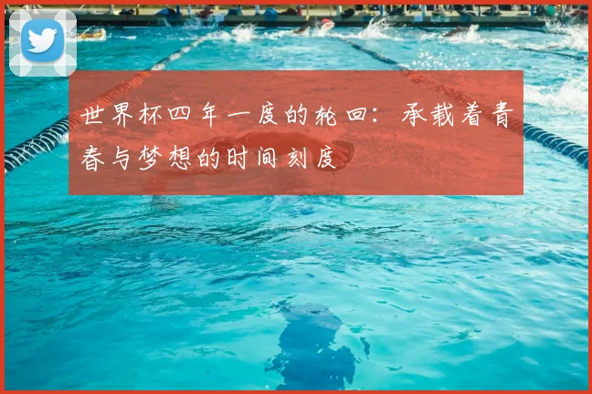 世界杯四年一度的轮回：承载着青春与梦想的时间刻度