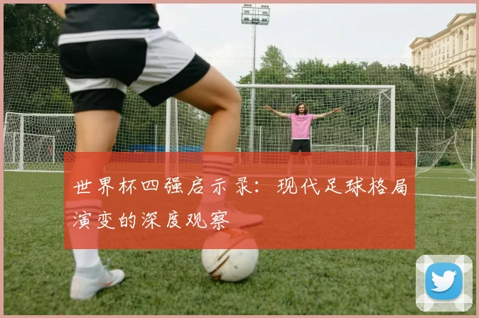 世界杯四强启示录：现代足球格局演变的深度观察