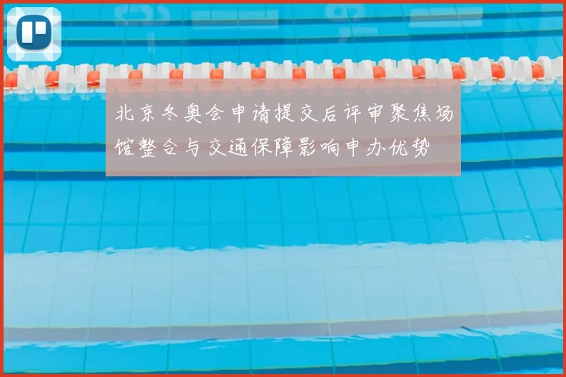 北京冬奥会申请提交后评审聚焦场馆整合与交通保障影响申办优势