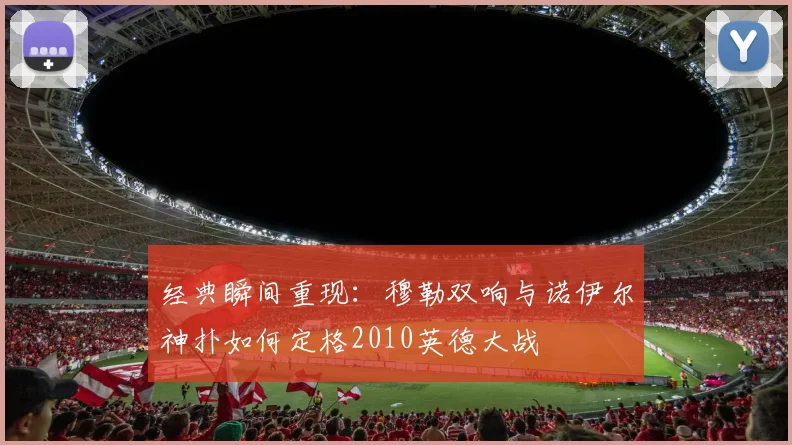 经典瞬间重现：穆勒双响与诺伊尔神扑如何定格2010英德大战