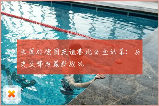 法国对德国友谊赛比分全记录：历史交锋与最新战况