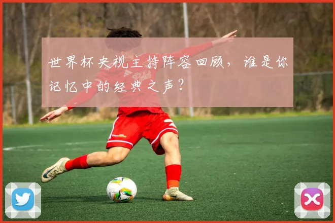 世界杯央视主持阵容回顾,谁是你记忆中的经典之声?