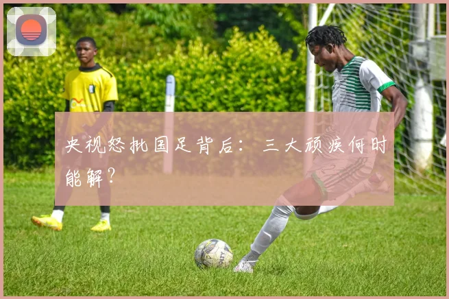 央视怒批国足背后:三大顽疾何时能解?
