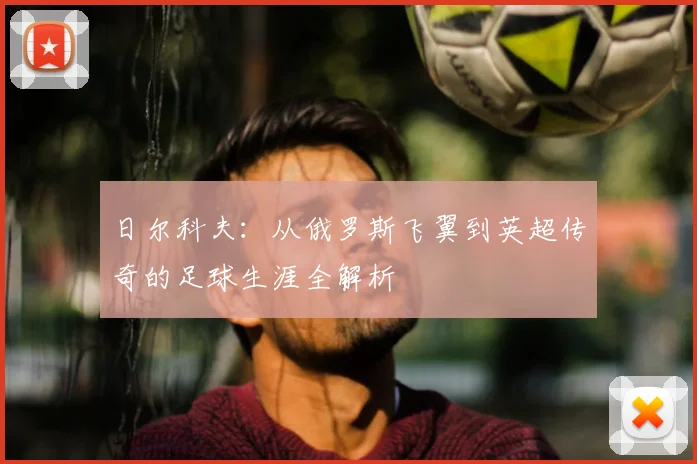 日尔科夫：从俄罗斯飞翼到英超传奇的足球生涯全解析