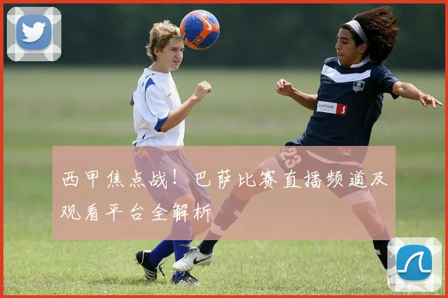 西甲焦点战！巴萨比赛直播频道及观看平台全解析