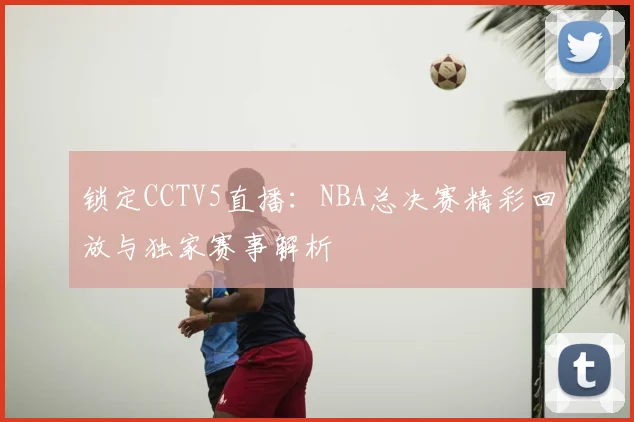 锁定CCTV5直播：NBA总决赛精彩回放与独家赛事解析