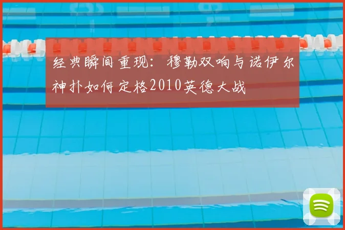 经典瞬间重现：穆勒双响与诺伊尔神扑如何定格2010英德大战