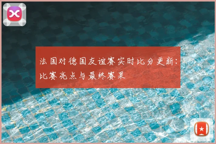 法国对德国友谊赛实时比分更新:比赛亮点与最终赛果