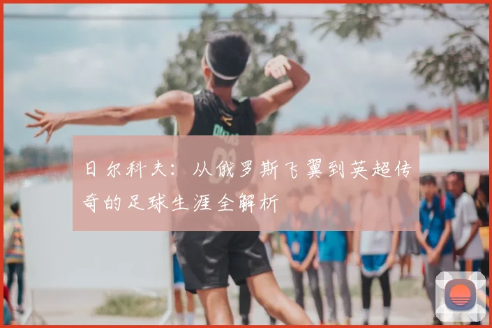 日尔科夫:从俄罗斯飞翼到英超传奇的足球生涯全解析
