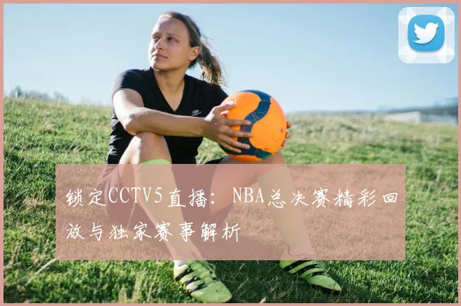 锁定CCTV5直播：NBA总决赛精彩回放与独家赛事解析