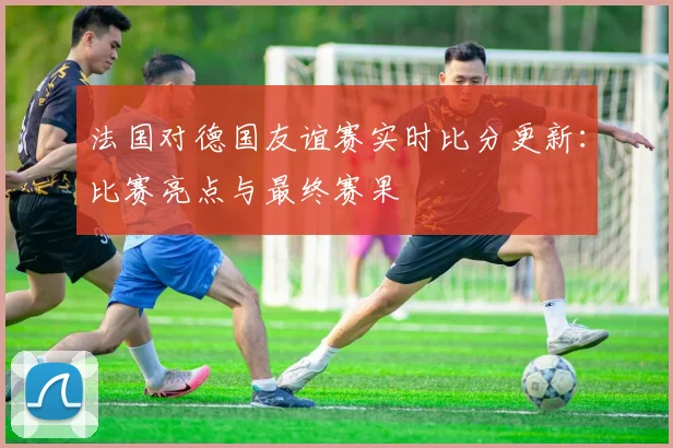 法国对德国友谊赛实时比分更新：比赛亮点与最终赛果